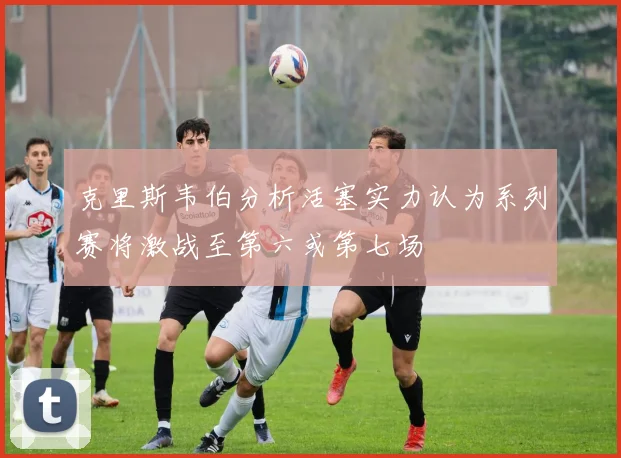 克里斯韦伯分析活塞实力认为系列赛将激战至第六或第七场