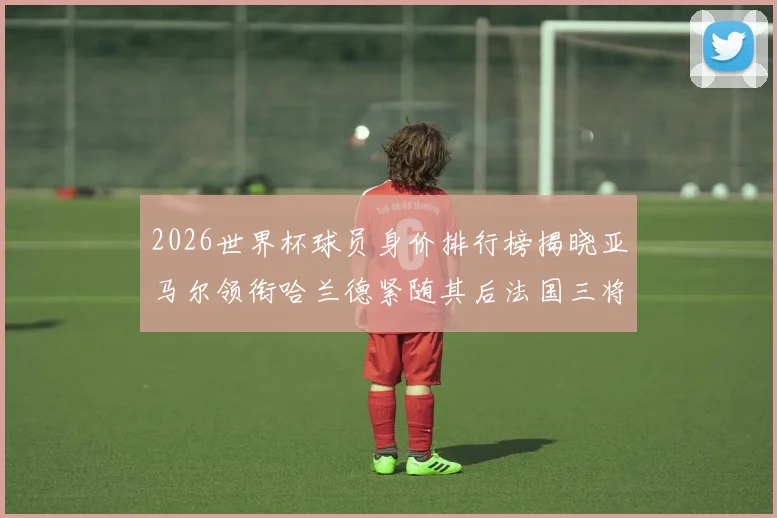2026世界杯球员身价排行榜揭晓亚马尔领衔哈兰德紧随其后法国三将入围