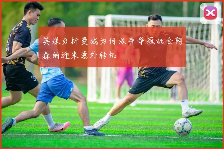 英媒分析曼城为何放弃争冠机会阿森纳迎来意外转机