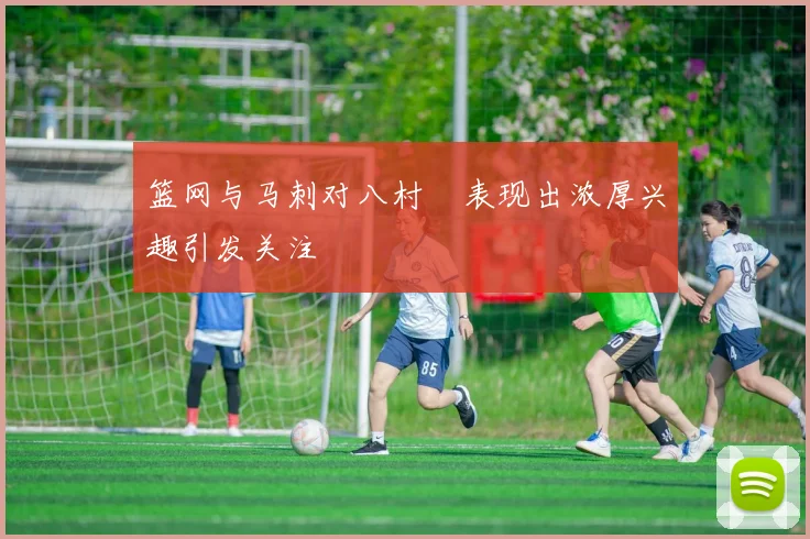 篮网与马刺对八村塁表现出浓厚兴趣引发关注