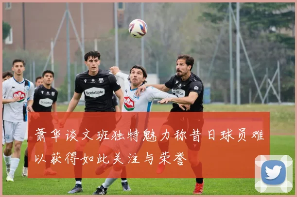 萧华谈文班独特魅力称昔日球员难以获得如此关注与荣誉