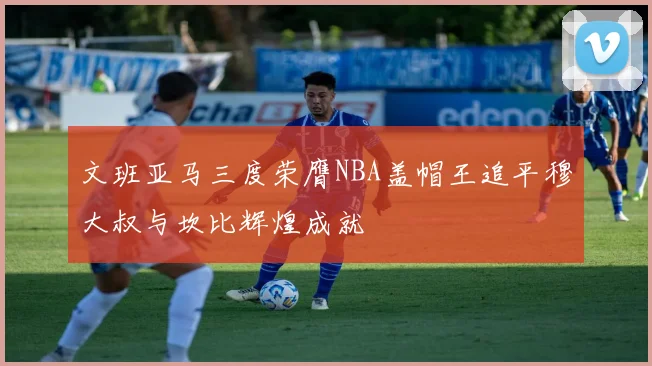 文班亚马三度荣膺NBA盖帽王追平穆大叔与坎比辉煌成就