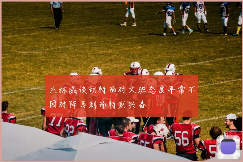 杰林威谈切特面对文班态度平常不因对阵马刺而特别兴奋