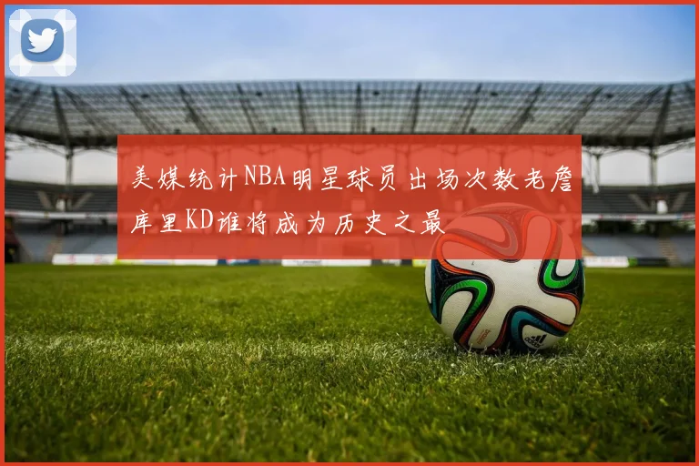 美媒统计NBA明星球员出场次数老詹库里KD谁将成为历史之最