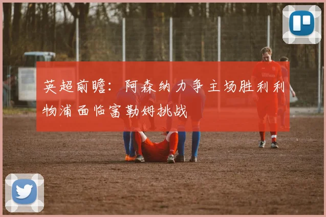 英超前瞻：阿森纳力争主场胜利利物浦面临富勒姆挑战