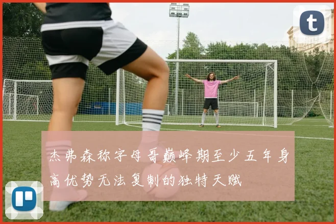 杰弗森称字母哥巅峰期至少五年身高优势无法复制的独特天赋