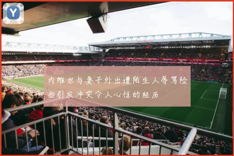 内维尔与妻子外出遭陌生人辱骂险些引发冲突令人心惊的经历