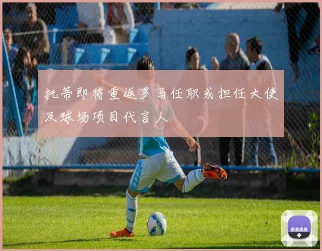 托蒂即将重返罗马任职或担任大使及球场项目代言人