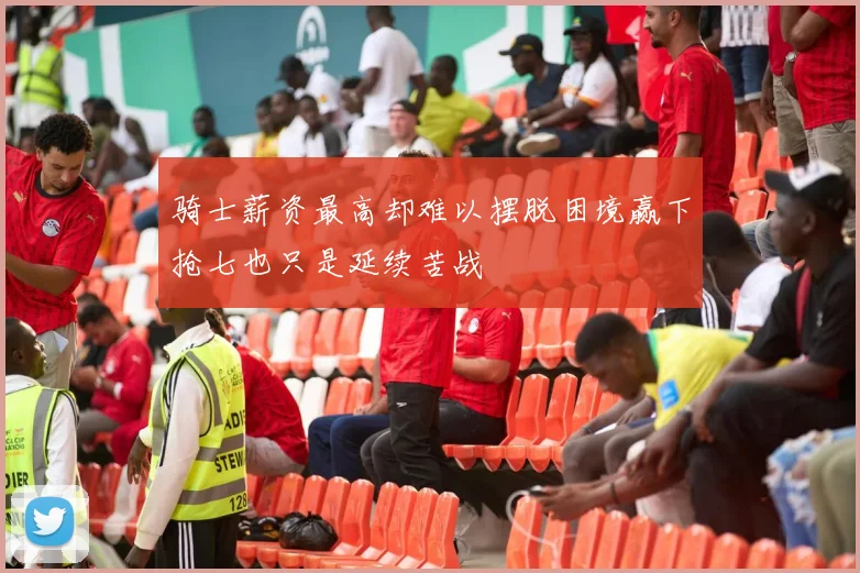 骑士薪资最高却难以摆脱困境赢下抢七也只是延续苦战
