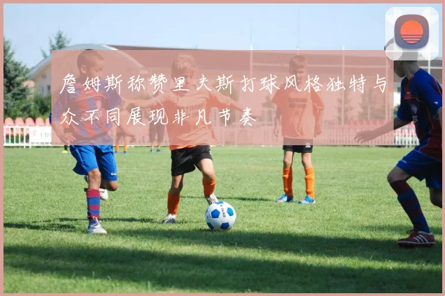 詹姆斯称赞里夫斯打球风格独特与众不同展现非凡节奏