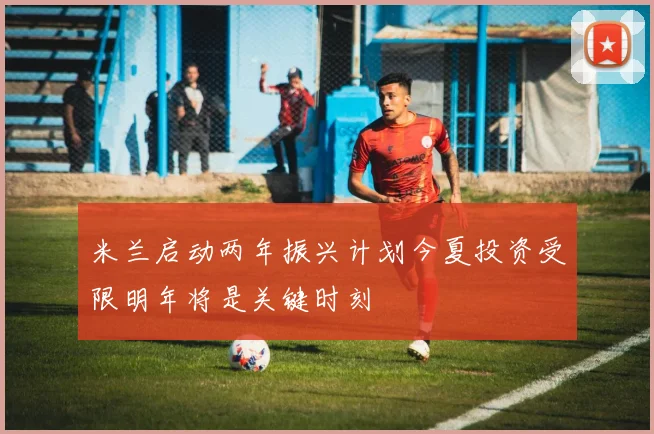 米兰启动两年振兴计划今夏投资受限明年将是关键时刻