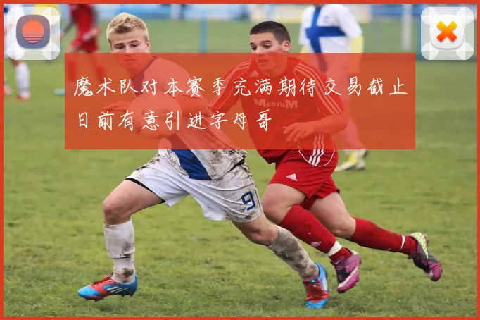 魔术队对本赛季充满期待交易截止日前有意引进字母哥