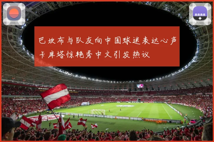 巴坎布与队友向中国球迷表达心声卡库塔惊艳秀中文引发热议