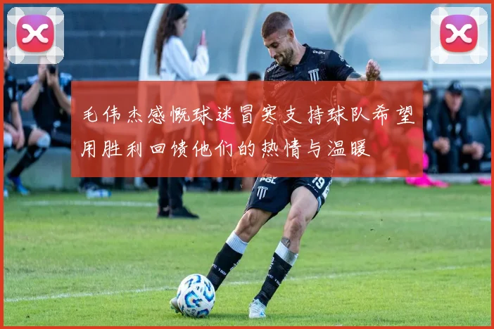 毛伟杰感慨球迷冒寒支持球队希望用胜利回馈他们的热情与温暖