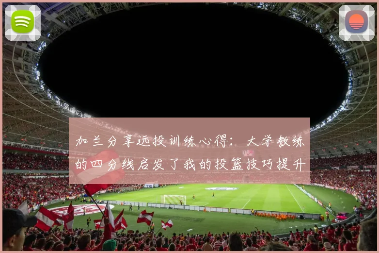 加兰分享远投训练心得：大学教练的四分线启发了我的投篮技巧提升之路